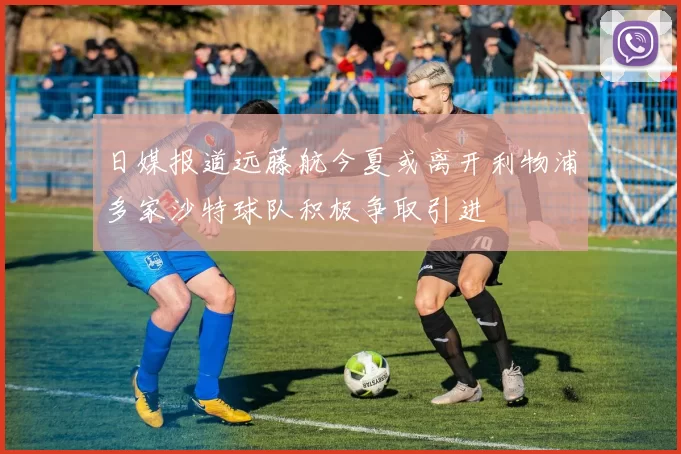 日媒报道远藤航今夏或离开利物浦多家沙特球队积极争取引进