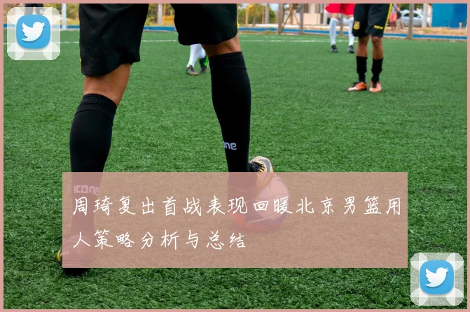 周琦复出首战表现回暖北京男篮用人策略分析与总结