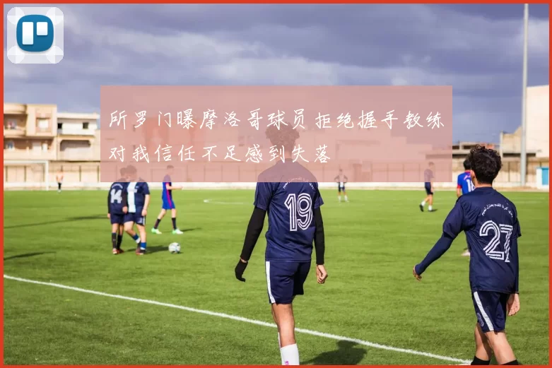 所罗门曝摩洛哥球员拒绝握手教练对我信任不足感到失落