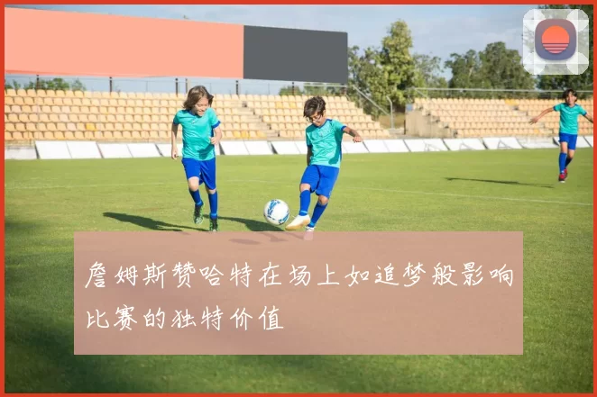 詹姆斯赞哈特在场上如追梦般影响比赛的独特价值
