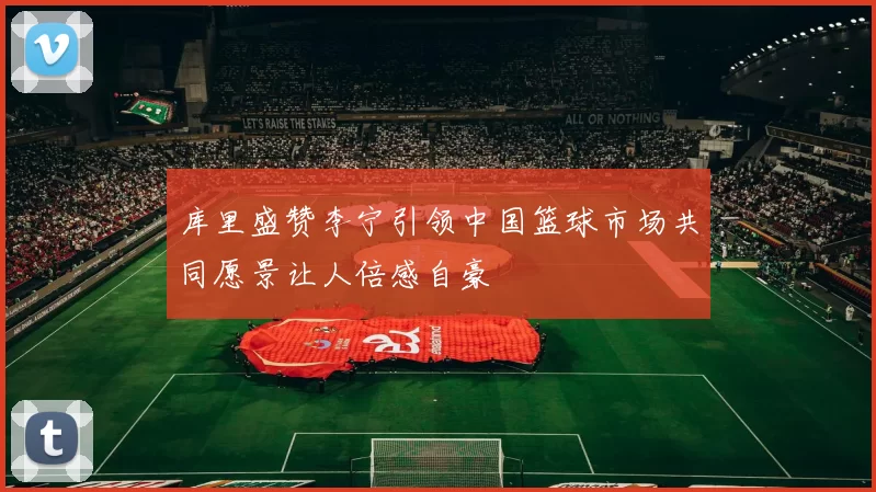 库里盛赞李宁引领中国篮球市场共同愿景让人倍感自豪
