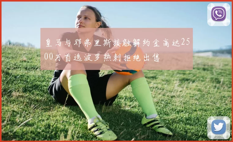 皇马与邓弗里斯接触解约金高达2500万首选波罗热刺拒绝出售