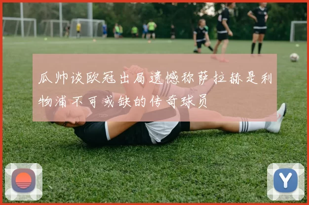 瓜帅谈欧冠出局遗憾称萨拉赫是利物浦不可或缺的传奇球员