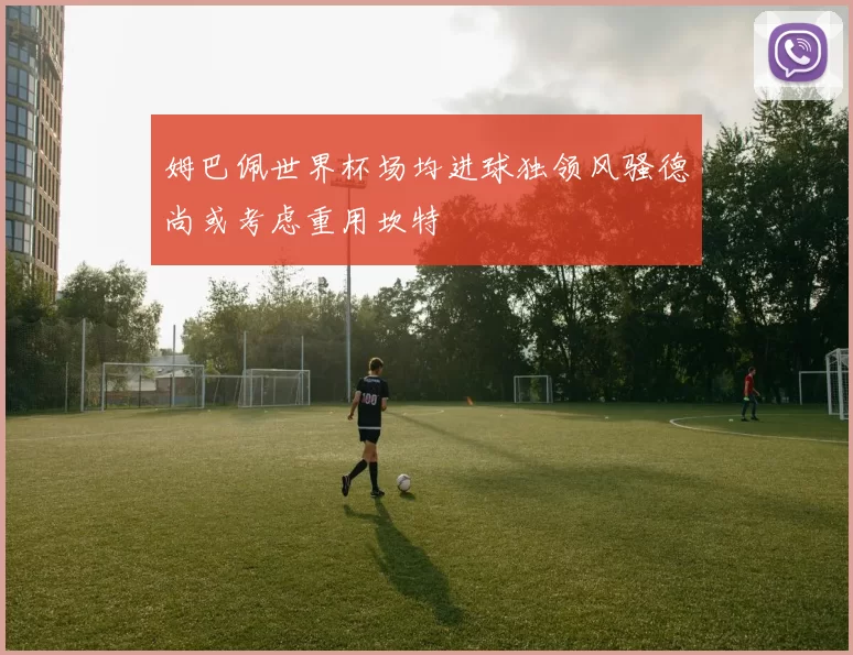 姆巴佩世界杯场均进球独领风骚德尚或考虑重用坎特