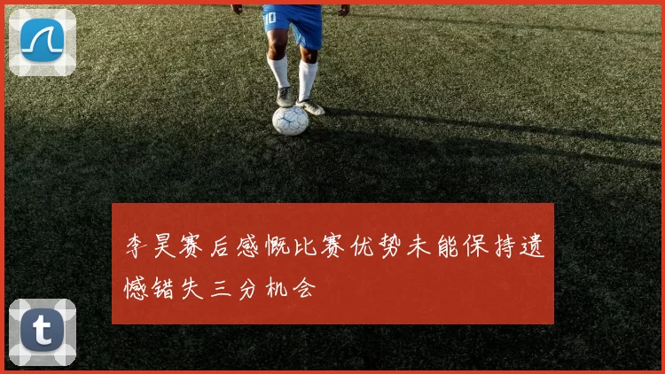 李昊赛后感慨比赛优势未能保持遗憾错失三分机会