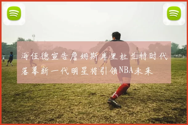 海伍德宣告詹姆斯库里杜兰特时代落幕新一代明星将引领NBA未来
