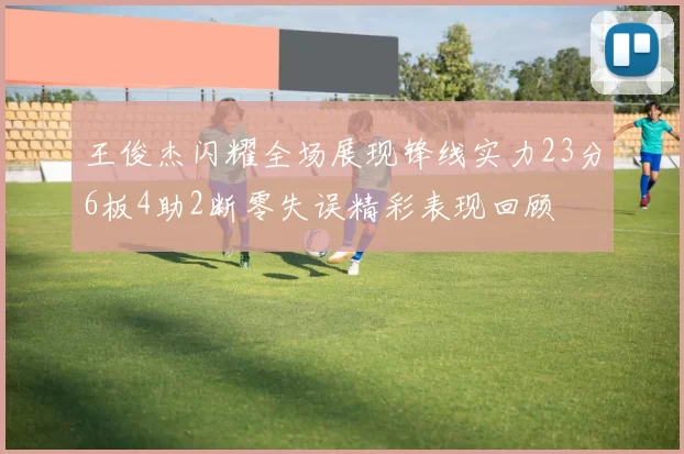 王俊杰闪耀全场展现锋线实力23分6板4助2断零失误精彩表现回顾