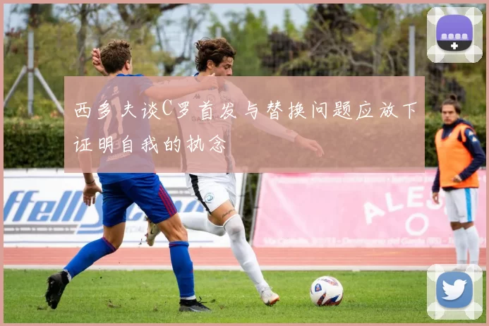 西多夫谈C罗首发与替换问题应放下证明自我的执念
