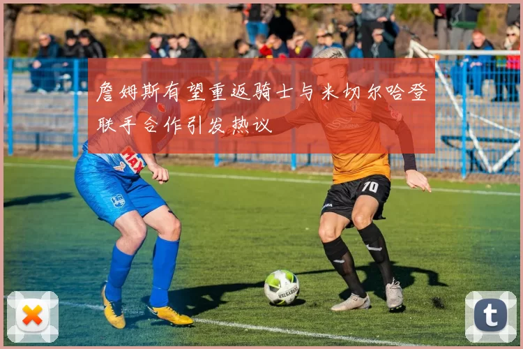 詹姆斯有望重返骑士与米切尔哈登联手合作引发热议