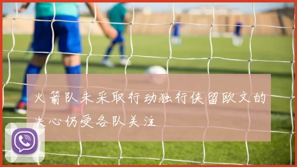 火箭队未采取行动独行侠留欧文的决心仍受各队关注