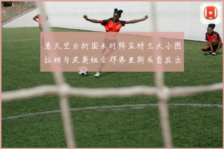 意天空分析国米对阵亚特兰大小图拉姆与皮奥组合邓弗里斯或首发出战