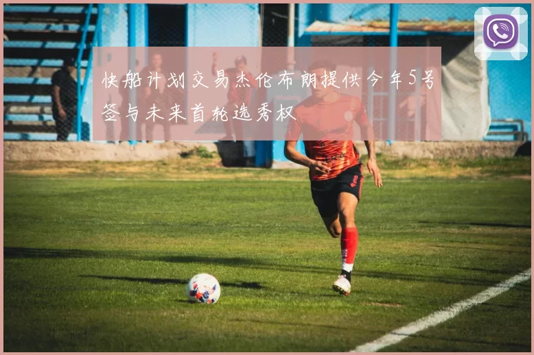 快船计划交易杰伦布朗提供今年5号签与未来首轮选秀权