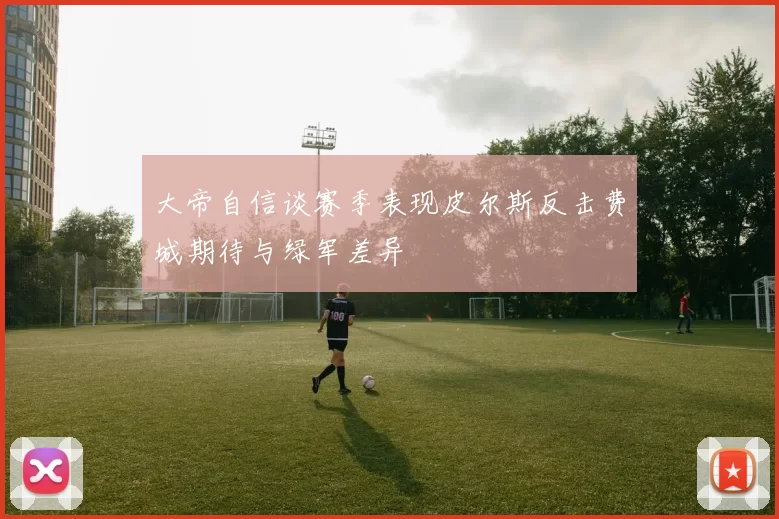大帝自信谈赛季表现皮尔斯反击费城期待与绿军差异