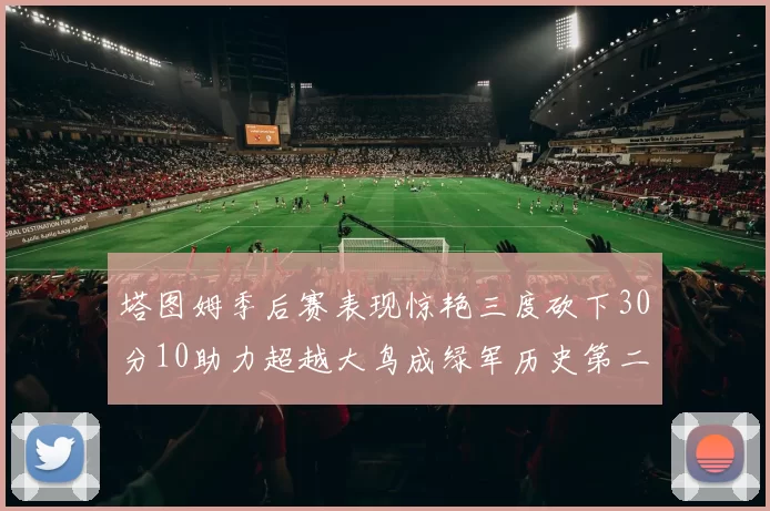 塔图姆季后赛表现惊艳三度砍下30分10助力超越大鸟成绿军历史第二