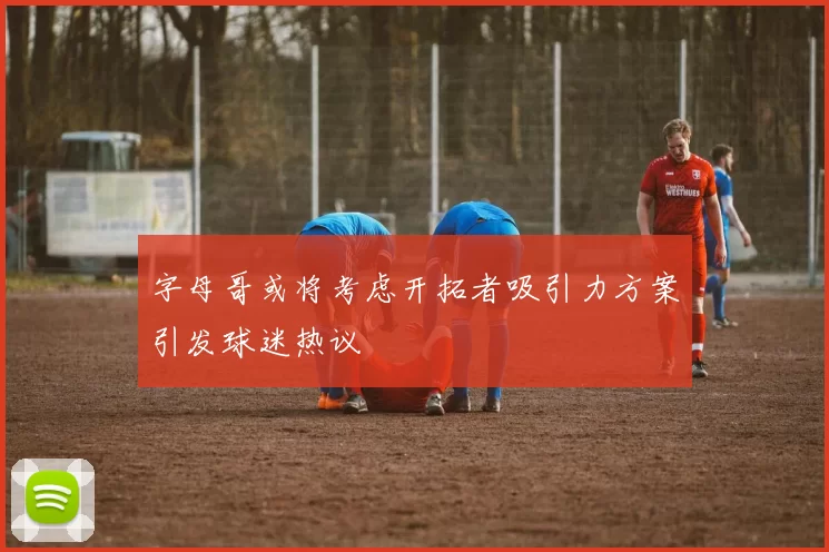 字母哥或将考虑开拓者吸引力方案引发球迷热议