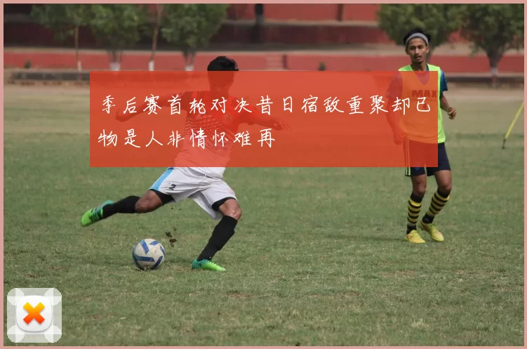 季后赛首轮对决昔日宿敌重聚却已物是人非情怀难再