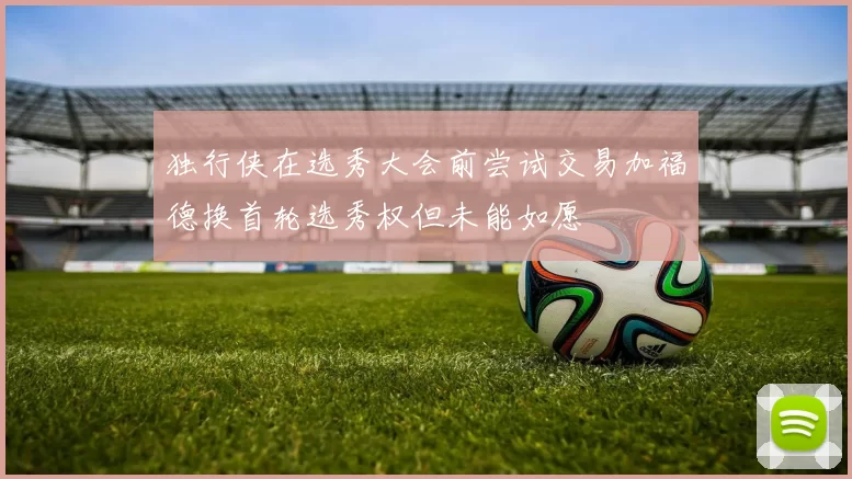 独行侠在选秀大会前尝试交易加福德换首轮选秀权但未能如愿