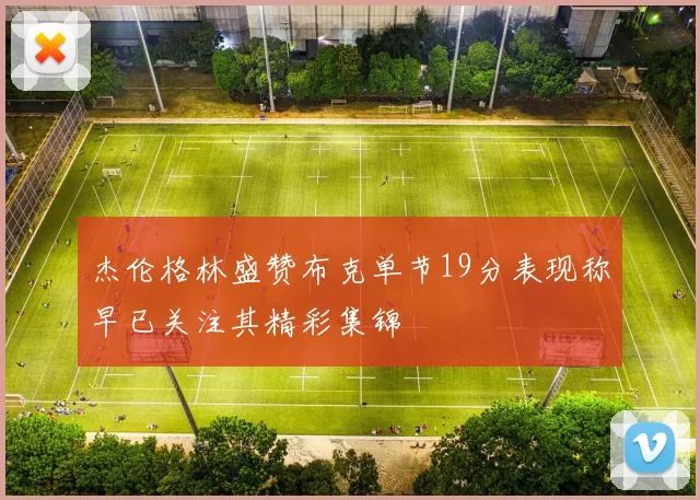 杰伦格林盛赞布克单节19分表现称早已关注其精彩集锦